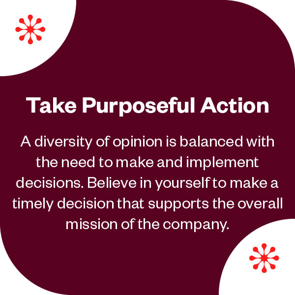 Take Purposeful Action | A diversity of opinion is balanced with the need to make and implement decisions. Believe in yourself to make a timely decision that supports the overall mission of the company. 
