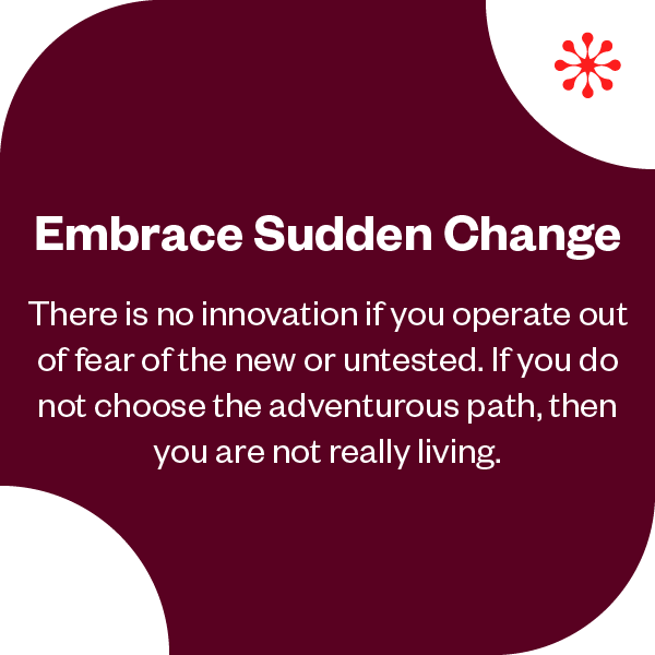 Embrace Sudden Change | There is no innovation if  you operate out of fear of the new or untested. If you do not choose the adventurous path, then you are not really living. 