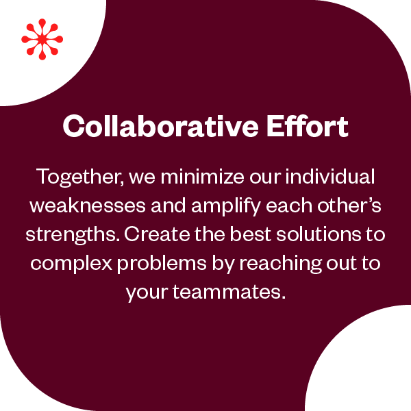 Collaborative Effort | Together, we minimize our individual weaknesses and amplify each other's strengths. Create the best solutions to complex problems by reaching out to your teammates. 