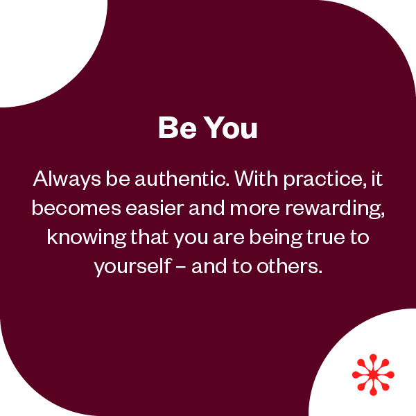 Be You | Always be authentic. With practice, it becomes easier and more rewarding, knowing that you are being true to yourself - and to others. 